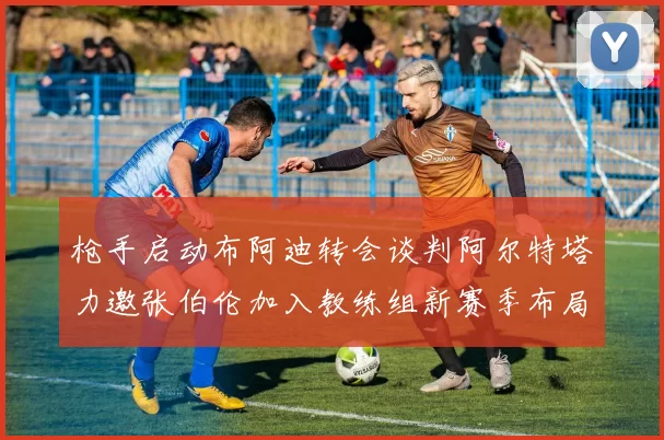 枪手启动布阿迪转会谈判阿尔特塔力邀张伯伦加入教练组新赛季布局